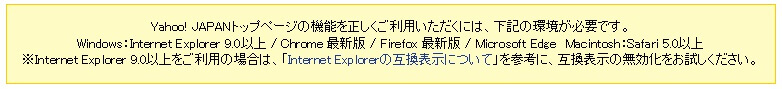 Yahoo! JAPANトップページの機能を正しくご利用いただくには、下記の環境が必要です。Windows：Internet Explorer 9.0以上 / Chrome 最新版 / Firefox 最新版 / Microsoft Edge\u3000Macintosh：Safari 5.0以上※Internet Explorer 9.0以上をご利用の場合は、「Internet Explorerの互換表示について」を参考に、互換表示の無効化をお試しください。